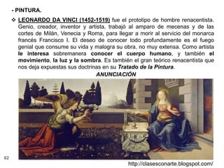 62
http://clasesconarte.blogspot.com/
 LEONARDO DA VINCI (1452-1519) fue el prototipo de hombre renacentista.
Genio, creador, inventor y artista, trabajó al amparo de mecenas y de las
cortes de Milán, Venecia y Roma, para llegar a morir al servicio del monarca
francés Francisco I. El deseo de conocer todo profundamente es el fuego
genial que consume su vida y malogra su obra, no muy extensa. Como artista
le interesa sobremanera conocer el cuerpo humano, y también el
movimiento, la luz y la sombra. Es también el gran teórico renacentista que
nos deja expuestas sus doctrinas en su Tratado de la Pintura.
ANUNCIACIÓN
- PINTURA.
 