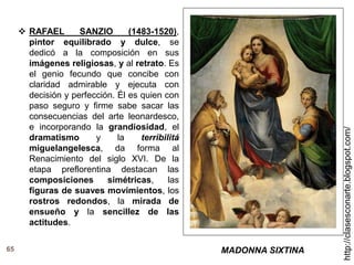 65
http://clasesconarte.blogspot.com/
 RAFAEL SANZIO (1483-1520),
pintor equilibrado y dulce, se
dedicó a la composición en sus
imágenes religiosas, y al retrato. Es
el genio fecundo que concibe con
claridad admirable y ejecuta con
decisión y perfección. Él es quien con
paso seguro y firme sabe sacar las
consecuencias del arte leonardesco,
e incorporando la grandiosidad, el
dramatismo y la terribilitá
miguelangelesca, da forma al
Renacimiento del siglo XVI. De la
etapa preflorentina destacan las
composiciones simétricas, las
figuras de suaves movimientos, los
rostros redondos, la mirada de
ensueño y la sencillez de las
actitudes.
MADONNA SIXTINA
 