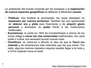 8
http://clasesconarte.blogspot.com/
La ampliación del mundo conocido por los europeos y la exploración
de nuevos espacios geográficos se debieron a diferentes causas:
- Políticas: tras finalizar la reconquista, los reyes deseaban su
expansión por nuevos territorios. También fue una oportunidad
de obtener oro y plata para financiarse y de adquirir gloria
personal y demostrar su poder frente a las instituciones
medievales.
- Económicas: la caída en 1453 de Constantinopla a manos de los
turcos obligó a cerrar las vías comerciales tradicionales. Así, para
poder ir a Asia, era necesario buscar nuevas rutas.
- Científicos: se comenzó a difundir la idea de que la Tierra era
redonda y de dimensiones más reducidas que las que creían. Por
tanto, algunos marinos inquietos creyeron posible llegar a la India y
a China viajando hacia el oeste.
 
