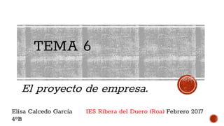 TEMA 6
El proyecto de empresa.
Elisa Calcedo García
4ºB
IES Ribera del Duero (Roa) Febrero 2017
 