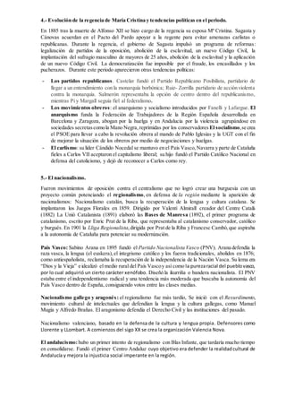 4.- Evolución de la regencia de María Cristina y tendencias políticas en el periodo.
En 1885 tras la muerte de Alfonso XII se hizo cargo de la regencia su esposa Mª Cristina. Sagasta y
Cánovas acuerdan en el Pacto del Pardo apoyar a la regente para evitar amenazas carlistas o
republicanas. Durante la regencia, el gobierno de Sagasta impulsó un programa de reformas:
legalización de partidos de la oposición, abolición de la esclavitud, un nuevo Código Civil, la
implantación del sufragio masculino de mayores de 25 años, abolición de la esclavitud y la aplicación
de un nuevo Código Civil. La democratización fue imposible por el fraude, los encasillados y los
pucherazos. Durante este periodo aparecieron otras tendencias políticas:
- Los partidos republicanos. Castelar fundó el Partido Republicano Posibilista, partidario de
llegar a un entendimiento con la monarquía borbónica; Ruiz- Zorrilla partidario de acción violenta
contra la monarquía. Salmerón representaba la opción de centro dentro del republicanismo,
mientras Pi y Margall seguía fiel al federalismo.
- Los movimientos obreros: el anarquismo y socialismo introducidos por Fanelli y Lafargue. El
anarquismo funda la Federación de Trabajadores de la Región Española desarrollada en
Barcelona y Zaragoza, abogan por la huelga y en Andalucía por la violencia agrupándose en
sociedades secretascomola Mano Negra,reprimidas por los conservadores El socialismo,se crea
el PSOE para llevar a cabo la revolución obrera al mando de Pablo Iglesias y la UGT con el fin
de mejorar la situación de los obreros por medio de negociaciones y huelgas.
- El carlismo: su líder Cándido Nocedal se mantuvo en el País Vasco,Navarra y parte de Cataluña
fieles a Carlos VII aceptaron el capitalismo liberal; su hijo fundó el Partido Católico Nacional en
defensa del catolicismo, y dejó de reconocer a Carlos como rey.
5.- El nacionalismo.
Fueron movimientos de oposición contra el centralismo que no logró crear una burguesía con un
proyecto común potenciando el regionalismo, en defensa de la región mediante la aparición de
nacionalismos: Nacionalismo catalán, busca la recuperación de la lengua y cultura catalana. Se
implantaron los Juegos Florales en 1859. Dirigido por Valentí Almirall creador del Centre Catalá
(1882) La Unió Catalanista (1891) elaboró las Bases de Manresa (1892), el primer programa de
catalanismo, escrito por Enric Prat de la Riba, que representaba al catalanismo conservador, católico
y burgués. En 1901 la Lliga Regionalista,dirigida por Prat de la Riba y Francesc Cambó,que aspiraba
a la autonomía de Cataluña para potenciar su modernización.
País Vasco: Sabino Arana en 1895 fundó el Partido Nacionalista Vasco (PNV). Arana defendía la
raza vasca, la lengua (el euskera),el integrismo católico y los fueros tradicionales, abolidos en 1876;
como antiespañolista, reclamaba la recuperación de la independencia de la Nación Vasca. Su lema era
“Dios y la Vieja” e idealizó el medio rural del País Vascoy así como la purezaracial del pueblovasco,
por lo cual adquirió un cierto carácter xenófobo. Diseñó la ikurriña o bandera nacionalista. El PNV
estaba entre el independentismo radical y una tendencia más moderada que buscaba la autonomía del
País Vasco dentro de España, consiguiendo votos entre las clases medias.
Nacionalismo gallego y aragonés: el regionalismo fue más tardío, Se inició con el Rexurdimento,
movimiento cultural de intelectuales que defendían la lengua y la cultura gallegas, como Manuel
Mugía y Alfredo Brañas. El aragonismo defendía el Derecho Civil y las instituciones del pasado.
Nacionalismo valenciano, basado en la defensa de la cultura y lengua propia. Defensores como
Llorente y LLombart. A comienzos del sigo XX se crea la organización Valencia Nova.
El andalucismo:hubo un primer intento de regionalismo con Blas Infante, que tardaría mucho tiempo
en consolidarse. Fundó el primer Centro Andaluz cuyo objetivo era defender la realidadcultural de
Andalucía y mejora la injusticia social imperante en la región.
 
