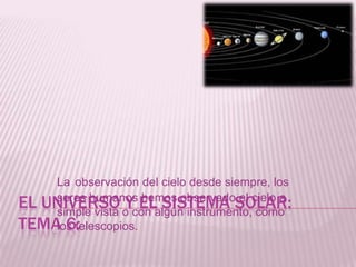 El universo y el sistema solar:Tema 6: Laobservación del cielo desde siempre, los seres humanos hemos observado el cielo a simple vista o con algún instrumento, como los telescopios. 