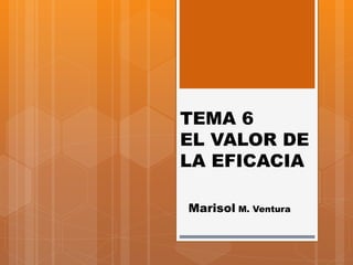 TEMA 6
EL VALOR DE
LA EFICACIA
Marisol M. Ventura
 