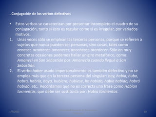 1/7/2015
Universidad Nacional de Educación a
Distancia
19
. Conjugación de los verbos defectivos
• Estos verbos se caracterizan por presentar incompleto el cuadro de su
conjugación, tanto si ésta es regular como si es irregular, por variados
motivos.
1. Unas veces sólo se emplean las terceras personas, porque se refieren a
sujetos que nunca pueden ser personas, sino cosas, tales como
acaecer, acontecer, amanecer, anochecer, atardecer. Sólo en muy
concretas ocasiones podemos hallar un giro metafórico, como:
Amanecí en San Sebastián por: Amanecía cuando llegué a San
Sebastián.
2. El verbo haber usado impersonalmente es también defectivo y no se
emplea más que en la tercera persona del singular: hay, había, hubo,
habrá, habría, haya, hubiera, hubiese, ha habido, había habido, habrá
habido, etc. Recordamos que no es correcta una frase como Habían
tormentas, que debe ser sustituida por: Había tormentas.
 