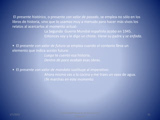 1/7/2015
Universidad Nacional de Educación a
Distancia
21
El presente histórico, o presente con valor de pasado, se emplea no sólo en los
libros de historia, sino que lo usamos muy a menudo para hacer más vivos los
relatos al acercarlos al momento actual:
La Segunda Guerra Mundial española acaba en 1945.
Entonces voy y le digo un chiste. Viene su padre y se enfada.
• El presente con valor de futuro se emplea cuando el contexto lleva un
elemento que indica acción futura:
Luego te cuento esa historia.
Dentro de poco acaban esas obras.
• El presente con valor de mandato sustituye al imperativo:
Ahora mismo vas a la cocina y me traes un vaso de agua.
¡Te marchas en este momento
 