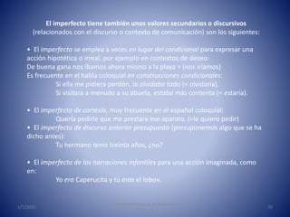 1/7/2015
Universidad Nacional de Educación a
Distancia
23
El imperfecto tiene también unos valores secundarios o discursivos
(relacionados con el discurso o contexto de comunicación) son los siguientes:
• El imperfecto se emplea a veces en lugar del condicional para expresar una
acción hipotética o irreal, por ejemplo en contextos de deseo:
De buena gana nos íbamos ahora mismo a la playa = (nos iríamos)
Es frecuente en el habla coloquial en construcciones condicionales:
Si ella me pidiera perdón, lo olvidaba todo (= olvidaría).
Si visitara a menudo a su abuela, estaba más contenta (= estaría).
• El imperfecto de cortesía, muy frecuente en el español coloquial:
Quería pedirle que me prestara ese aparato. (=le quiero pedir)
• El imperfecto de discurso anterior presupuesto (presuponemos algo que se ha
dicho antes):
Tu hermano tenía treinta años, ¿no?
• El imperfecto de las narraciones infantiles para una acción imaginada, como
en:
Yo era Caperucita y tú eras el lobo».
 