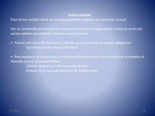1/7/2015
Universidad Nacional de Educación a
Distancia
24
. Futuro simple
Esta forma verbal indica un tiempo posterior respecto al momento actual.
Por su contenido de tiempo no real tiene una fuerte carga modal, como se ve en los
varios valores secundarios modales que presenta:
• Futuro con valor de imperativo, donde queda patente su origen obligativo:
Escribirás veinte veces esta frase.
• Para expresar la suposición, la conjetura de una acción en el presente se emplea el
llamado futuro de probabilidad:
¿Quién será el que llama a estas horas?.
Estarás muy cansada después de andar tanto.
 