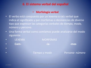 6. El sistema verbal del español
• Morfología verbal
• El verbo está compuesto por un lexema o raíz verbal que
indica el significado y por morfemas o desinencias de diverso
tipo que expresan las categorías verbales de tiempo, modo,
número y persona.
• Una forma verbal como comíamos puede analizarse del modo
siguiente:
• LEXEMA MORFEMAS
• Com- -ía- -mos
•
• Tiempo y modo Persona- número
1/7/2015
Universidad Nacional de Educación a
Distancia
5
 