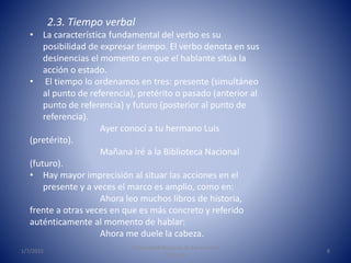 1/7/2015
Universidad Nacional de Educación a
Distancia
8
2.3. Tiempo verbal
• La característica fundamental del verbo es su
posibilidad de expresar tiempo. El verbo denota en sus
desinencias el momento en que el hablante sitúa la
acción o estado.
• El tiempo lo ordenamos en tres: presente (simultáneo
al punto de referencia), pretérito o pasado (anterior al
punto de referencia) y futuro (posterior al punto de
referencia).
Ayer conocí a tu hermano Luis
(pretérito).
Mañana iré a la Biblioteca Nacional
(futuro).
• Hay mayor imprecisión al situar las acciones en el
presente y a veces el marco es amplio, como en:
Ahora leo muchos libros de historia,
frente a otras veces en que es más concreto y referido
auténticamente al momento de hablar:
Ahora me duele la cabeza.
 