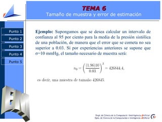 Punto 2
Punto 3
Punto 4
Punto 1
Punto 5
Punto 1
Punto 2
Punto 3
Punto 4
TEMA 6TEMA 6
Tamaño de muestra y error de estimación
Ejemplo: Supongamos que se desea calcular un intervalo de
confianza al 95 por ciento para la media de la presión sistólica
de una población, de manera que el error que se cometa no sea
superior a 0.03. Si por experiencias anteriores se supone que
σ=10 mmHg, el tamaño necesario de muestra será:
 