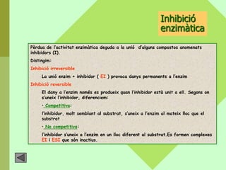 Inhibició
                                                              enzimàtica
Pèrdua de l’activitat enzimàtica deguda a la unió d’alguns compostos anomenats
inhibidors (I).
Distingim:
Inhibició irreversible
     La unió enzim + inhibidor ( EI ) provoca danys permanents a l’enzim
Inhibició reversible
     El dany a l’enzim només es produeix quan l’inhibidor està unit a ell. Segons on
     s’uneix l’inhibidor, diferenciem:
     • Competitiva:
     l’inhibidor, molt semblant al substrat, s’uneix a l’enzim al mateix lloc que el
     substrat
     • No competitiva:
     l’inhibidor s’uneix a l’enzim en un lloc diferent al substrat.Es formen complexes
     EI i ESI que són inactius.
 