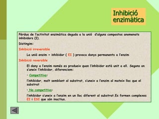 Inhibició
                                                                enzimàtica

Pèrdua de l’activitat enzimàtica deguda a la unió d’alguns compostos anomenats
inhibidors (I).
Distingim:
Inhibició irreversible
     La unió enzim + inhibidor ( EI ) provoca danys permanents a l’enzim
Inhibició reversible
     El dany a l’enzim només es produeix quan l’inhibidor està unit a ell. Segons on
     s’uneix l’inhibidor, diferenciem:
     • Competitiva:
     l’inhibidor, molt semblant al substrat, s’uneix a l’enzim al mateix lloc que el
     substrat
     • No competitiva:
     l’inhibidor s’uneix a l’enzim en un lloc diferent al substrat.Es formen complexes
     EI i ESI que són inactius.
 