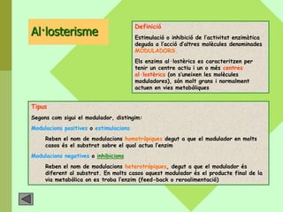 Definició
Al·losterisme                           Estimulació o inhibició de l’activitat enzimàtica
                                        deguda a l’acció d’altres molècules denominades
                                        MODULADORS.
                                        Els enzims al·lostèrics es caracteritzen per
                                        tenir un centre actiu i un o més centres
                                        al·lostèrics (on s’uneixen les molècules
                                        moduladores), són molt grans i normalment
                                        actuen en vies metabòliques


Tipus
Segons com sigui el modulador, distingim:
Modulacions positives o estimulacions
     Reben el nom de modulacions homotròpiques degut a que el modulador en molts
     casos és el substrat sobre el qual actua l’enzim
Modulacions negatives o inhibicions
     Reben el nom de modulacions heterotròpiques, degut a que el modulador és
     diferent al substrat. En molts casos aquest modulador és el producte final de la
     via metabòlica on es troba l’enzim (feed-back o reroalimentació)
 