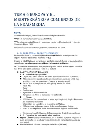 1



TEMA 6 EUROPA Y EL
MEDITERRÁNEO A COMIENZOS DE
LA EDAD MEDIA
NOTA:
***El mundo antiguo finaliza con la caída del Imperio Romano
***El 476 marca el comienzo de la Edad Media
***La mitad oriental del imperio romano con capital en Constantinopla = Imperio
bizantino-hasta 1453
***Consolidación de los reinos germanos y expansión del Islam.

    1. LA EDAD MEDIA: TRES CIVILIZACIONES
Se desarrolló desde la caída del Imperio Romano (476) hasta la desaparición del
Imperio Romano de oriente o bizantino (1453).
Durante la Edad Media, en los territorios que había ocupado Roma, se extendían ahora
tres culturas: los reinos germanos, el Imperio bizantino y el Islam.
En Occidente los monumentos eran pequeñas iglesias rurales. Estaba en una situación
más débil, tanto en lo económico como en lo cultural.
   1.1 LA CIVILIZACIÓN ISLÁMICA
       1.1.1 Nacimiento y expansión:
        Origen en Arabia, habitada por tribus politeístas dedicadas al pastoreo.
        Mahoma empezó a predicar el islam (monoteísta), sumisión a Alá. Sus
           seguidores eran los musulmanes (los que se someten a Alá)
        En el Corán se recogieron los principios y normas del islam:
       - Fe en Alá
       - Rezar
       - Dar limosna
       - Ayunar en el mes del ramadán.
       - Peregrinar a la Meca al menos una vez en la vida.
              Etapas
       - 622 Mahoma fue expulsado de la Meca, aquí empieza la Hégiracomienzo
           del calendario musulmán.
       - El profeta y sus seguidores se concentran en Medina.
       - 632 muerte de Mahoma y control de los musulmanes en Arabia.
       - Hasta el 711 expansión de los musulmanes que llegaron hasta la India

     - Siguieron el modelo Bizancio de la construcción de edificios grandiosos
     1.1.2 Organización política del Islam medieval
    El gran Califato que se había formado, era la máxima expresión religiosa, el
     califa gobernaba con ayuda de visires (ministros) y walies (gobernadores de
     provincias)
    Se distribuían en califatos con capital en la Meca (632-660)
 