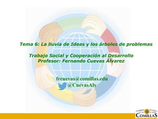 Tema 6: La lluvia de Ideas y los árboles de problemas
Trabajo Social y Cooperación al Desarrollo
Profesor: Fernando Cuevas Álvarez
frcuevas@comillas.edu
@CuevasAlv
 
