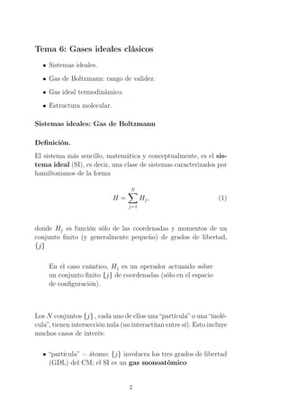 Tema 6: Gases ideales clásicos
Sistemas ideales.
Gas de Boltzmann: rango de validez.
Gas ideal termodinámico.
Estructura molecular.
Sistemas ideales: Gas de Boltzmann
Deﬁnición.
El sistema más sencillo, matemática y conceptualmente, es el sis-
tema ideal (SI), es decir, una clase de sistemas caracterizados por
hamiltonianos de la forma
H =
N
j=1
Hj, (1)
donde Hj es función sólo de las coordenadas y momentos de un
conjunto ﬁnito (y generalmente pequeño) de grados de libertad,
{j}
En el caso cuántico, Hj es un operador actuando sobre
un conjunto ﬁnito {j} de coordenadas (sólo en el espacio
de conﬁguración).
Los N conjuntos {j} , cada uno de ellos una “partícula” o una “molé-
cula”, tienen intersección nula (no interactúan entre sí). Esto incluye
muchos casos de interés:
“partícula” = átomo: {j} involucra los tres grados de libertad
(GDL) del CM; el SI es un gas monoatómico
2
 
