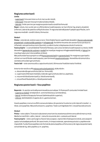 Regiuneaanterioară
Limite
- superioară:liniacare trece cu4 cm mai susde rotulă;
- inferioară:liniacare trece printuberozitateatibială;
- laterale:liniile care trecpe margineaposterioarăacondililorfemurali.
Reper:rotula, mai susde care se aflătendonul cvadricepsului,iarmai inferior lig.propriual patelei
(inferior).Lateral de patelăse aflăplicile alare.Înregiunealateralăpoate fi palpatcapul fibulei,iarîn
regiuneamedială–condilii tibiei și femurului.
Straturi
Pielea– este densă,conține vase și nervi.Între foițele fasciei superficiale deosebim 3burse subcutanate:
prepatelară,atuberozității patelare și infrapaterală.Excitările mecanice ale acestorburse potduce la
inflamații,care potevoluacronic(bursite),cuedemtisularși deplasarearotulei înanterior.
Fascia proprie – e consolidatăde filamentefibroase,care unesctendonulcvadricepsului curotula.Astfel
deosebimligamente de susținere:medial (se inserăpe margineainfraglenoidalătibială),și lateral (se
inserăpe tuberculul intercondilianal tibiei).
Mai profundde fasciaproprie se aflăbursa prerotulianăși suprarotuliană.Pe margineasuperioarăa
ultimei se inserăfibrele cvadricepsului,care formează mușchiularticular.Aceastăbursăcomunicăcu
cavitateaarticulației genunchiului.
Fascia lată – este concrescutăcu capsulaarticulară.Ultimaeste fixatăde tractul iliotibial.
Anteriorde rotulăse află rețeauaarticularăpatelară,alcătuitădin:
- a. descendentăagenunchiului(de laa.femurală);
- a. superioare/inferioaremediale și laterale agenunchiului(de laa.poplitee);
- a. recurentătibialăanterioară (a.tibialăanterioară);
- r. circumflexăfibulară(dina.tibialăposterioară).
Regiuneaposterioară –fosa poplitee
Reperele –în poziție verticalăproemineazățesutul adipos.Înflexiepotfi conturate limitele fosei:
- superiorși medial:tendoanelem.semimembranosși semitendinos;
- lateral:tendonul bicepsului femural (delimiteazădinsuperior);
- inferior:delimitatădin2capete ale m. gastrocnemian.
Vasele poplitee și nervul se aflăînconsecutivitatea:dinposteriorînanteriorși dinlateral înmedial – n.
tibial,venapoplitee.Mai profundavema.poplitee.Toate suntînglobate într-oteacăfascialăcomună.
Straturi
Pielea– este subțire.Înțesutul subcutanatuneoriare locanastomozadintre venasafenămare și mică.
Medial se ramificăn.safen,lateral – ramurile recurente ale n.cutanatsural lateral.
Fascia proprie – este o prelungire afasciei lataacoapsei,reprezintăofoițăaponevrotică,care acoperă
spațiul celuloadiposprofund.Dinacestmotiv,în timpul extensiei,apreciereapulsului a.popliteeeste
imposibilă.Fundulfoseipoplitee este formatde planulpopliteual femurului și de regiuneaposterioară,
consolidatde lig.oblicpopliteuși m.popliteu.
 