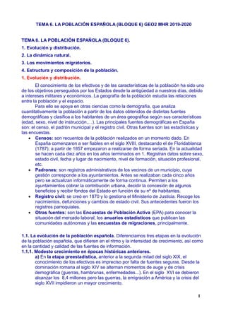 TEMA 6. LA POBLACIÓN ESPAÑOLA (BLOQUE 6) GEO2 MHR 2019-2020
TEMA 6. LA POBLACIÓN ESPAÑOLA (BLOQUE 6).
1. Evolución y distribución.
2. La dinámica natural.
3. Los movimientos migratorios.
4. Estructura y composición de la población.
1. Evolución y distribución.
El conocimiento de los efectivos y de las características de la población ha sido uno
de los objetivos perseguidos por los Estados desde la antigüedad a nuestros días, debido
a intereses militares y económicos. La geografía de la población estudia las relaciones
entre la población y el espacio.
Para ello se apoya en otras ciencias como la demografía, que analiza
cuantitativamente la población a partir de los datos obtenidos de distintas fuentes
demográficas y clasifica a los habitantes de un área geográfica según sus características
(edad, sexo, nivel de instrucción,…). Las principales fuentes demográficas en España
son: el censo, el padrón municipal y el registro civil. Otras fuentes son las estadísticas y
las encuestas.
 Censos: son recuentos de la población realizados en un momento dado. En
España comenzaron a ser fiables en el siglo XVIII, destacando el de Floridablanca
(1787); a partir de 1857 empezaron a realizarse de forma seriada. En la actualidad
se hacen cada diez años en los años terminados en 1. Registran datos sobre sexo,
estado civil, fecha y lugar de nacimiento, nivel de formación, situación profesional,
etc.
 Padrones: son registros administrativos de los vecinos de un municipio, cuya
gestión corresponde a los ayuntamientos. Antes se realizaban cada cinco años
pero se actualizan informáticamente de forma continua. Permiten a los
ayuntamientos cobrar la contribución urbana, decidir la concesión de algunos
beneficios y recibir fondos del Estado en función de su nº de habitantes.
 Registro civil: se creó en 1870 y lo gestiona el Ministerio de Justicia. Recoge los
nacimientos, defunciones y cambios de estado civil. Sus antecedentes fueron los
registros parroquiales.
 Otras fuentes: son las Encuestas de Población Activa (EPA) para conocer la
situación del mercado laboral, los anuarios estadísticos que publican las
comunidades autónomas y las encuestas de migraciones, principalmente.
1.1. La evolución de la población española. Diferenciamos tres etapas en la evolución
de la población española, que difieren en el ritmo y la intensidad de crecimiento, así como
en la cantidad y calidad de las fuentes de información.
1.1.1. Modesto crecimiento en épocas históricas anteriores.
a) En la etapa preestadística, anterior a la segunda mitad del siglo XIX, el
conocimiento de los efectivos es impreciso por falta de fuentes seguras. Desde la
dominación romana al siglo XIV se alternan momentos de auge y de crisis
demográfica (guerras, hambrunas, enfermedades...). En el siglo XVI se debieron
alcanzar los 8,4 millones pero las guerras, la emigración a América y la crisis del
siglo XVII impidieron un mayor crecimiento.
1
 