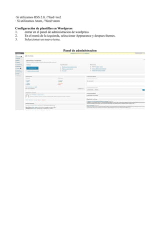 ·Si utilizamos RSS 2.0, /?feed=rss2
· Si utilizamos Atom, /?feed=atom

Configuración de plantillas en Wordpress
1.    entrar en el panel de administracion de wordpress
2.    En el menú de la izquierda, seleccionar Appearance y despues themes.
3.    Seleccionar un nuevo tema.


                                      Panel de administracion
 