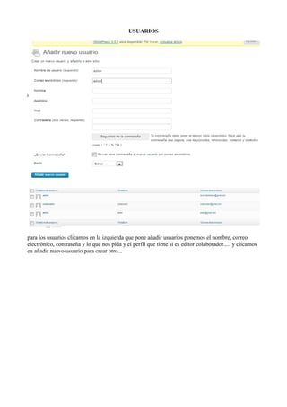 USUARIOS




para los usuarios clicamos en la izquierda que pone añadir usuarios ponemos el nombre, correo
electrónico, contraseña y lo que nos pida y el perfil que tiene si es editor colaborador..... y clicamos
en añadir nuevo usuario para crear otro...
 