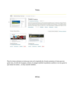 Temas.




Para los temas entramos en tema que esta en la izquierda de el menú, ponemos el tema que nos
guste mas, el estilo de la pagina, colores, la imagen también la podemos cambiar si no nos gusta la
que tienen los temas... es muy sencillo también.




                                              FINAL
 