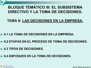Prof. Dr. Daniel García Bravo
BLOQUE TEMÁTICO III: EL SUBSISTEMA
DIRECTIVO Y LA TOMA DE DECISIONES.
TEMA 6: LAS DECISIONES EN LA EMPRESA.
 6.1 LA TOMA DE DECISIONES EN LA EMPRESA.
 6.2 ETAPAS EN EL PROCESO DE TOMA DE DECISIONES.
 6.3 TIPOS DE DECISIONES.
 6.4 ENFOQUES EN LA TOMA DE DECISIONES.
 