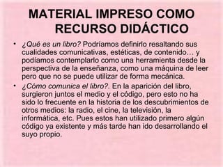 MATERIAL IMPRESO COMO RECURSO DIDÁCTICO ¿Qué es un libro?  Podríamos definirlo resaltando sus cualidades comunicativas, estéticas, de contenido… y podíamos contemplarlo como una herramienta desde la perspectiva de la enseñanza, como una máquina de leer pero que no se puede utilizar de forma mecánica. ¿Cómo comunica el libro?.  En la aparición del libro, surgieron juntos el medio y el código, pero esto no ha sido lo frecuente en la historia de los descubrimientos de otros medios: la radio, el cine, la televisión, la informática, etc. Pues estos han utilizado primero algún código ya existente y más tarde han ido desarrollando el suyo propio. 