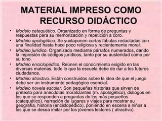 MATERIAL IMPRESO COMO RECURSO DIDÁCTICO Modelo catequético . Organizado en forma de preguntas y respuestas para su memorización y repetición a coro.  Modelo apologético . Se yuxtaponen cortas fábulas redactadas con una finalidad hasta hace poco religiosa y recientemente moral. Modelo jurídico . Organizado mediante párrafos numerados, dando la impresión de códigos jurídicos, tanto por su austeridad como por su tono.  Modelo enciclopédico . Reúnen el conocimiento exigido en las diversas materias, todo lo que la escuela debe de dar a los futuros ciudadanos. Modelo atractivo . Están construidos sobre la idea de que el juego debe ser un instrumento pedagógico esencial. Modelo novela escolar . Son pequeñas historias que sirven de pretexto para anécdotas moralizantes (m. apologético), diálogos en los que se responden a preguntas de los más pequeños (catequético), narración de lugares y viajes para mostrar su geografía, historia (enciclopédico), poniendo en escena a niños a los que se desea imitar por los jóvenes lectores ( atractivo). 