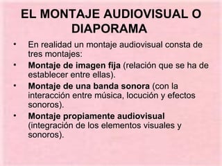 EL MONTAJE AUDIOVISUAL O DIAPORAMA   En realidad un montaje audiovisual consta de tres montajes: Montaje de imagen fija  (relación que se ha de establecer entre ellas). Montaje de una banda sonora  (con la interacción entre música, locución y efectos sonoros). Montaje propiamente audiovisual  (integración de los elementos visuales y sonoros). 