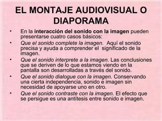EL MONTAJE AUDIOVISUAL O DIAPORAMA En la  interacción del sonido con la imagen  pueden presentarse cuatro casos básicos: Que el sonido complete la imagen.   Aquí el sonido precisa y ayuda a comprender el  significado de la imagen. Que el sonido interprete a la imagen.  Las conclusiones que se deriven de lo que estamos viendo en la pantalla son desarrolladas a través del sonido. Que el sonido dialogue con la imagen.  Conservando una cierta independencia, sonido e imagen sin necesidad de apoyarse uno en otro. Que el sonido contraste con la imagen.  El efecto que se persigue es una antítesis entre sonido e imagen. 