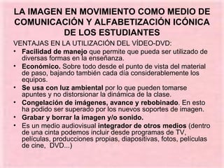 LA IMAGEN EN MOVIMIENTO COMO MEDIO DE COMUNICACIÓN Y ALFABETIZACIÓN ICÓNICA DE LOS ESTUDIANTES VENTAJAS EN LA UTILIZACIÓN DEL VÍDEO-DVD: Facilidad de manejo  que permite que pueda ser utilizado de diversas formas en la enseñanza. Económico.  Sobre todo desde el punto de vista del material de paso, bajando también cada día considerablemente los equipos. Se usa con luz ambiental  por lo que pueden tomarse apuntes y no distorsionar la dinámica de la clase. Congelación de imágenes, avance y rebobinado . En esto ha podido ser superado por los nuevos soportes de imagen. Grabar y borrar la imagen y/o sonido.  Es un medio audiovisual  integrador de otros medios  (dentro de una cinta podemos incluir desde programas de TV, películas, producciones propias, diapositivas, fotos, películas de cine,  DVD...) 