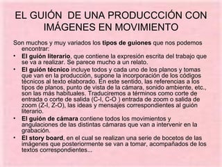 EL GUIÓN  DE UNA PRODUCCCIÓN CON IMÁGENES EN MOVIMIENTO Son muchos y muy variados los  tipos de guiones  que nos podemos encontrar: El guión literario , que contiene la expresión escrita del trabajo que se va a realizar. Se parece mucho a un relato. El guión técnico  incluye todos y cada uno de los planos y tomas que van en la producción, supone la incorporación de los códigos técnicos al texto elaborado. En este sentido, las referencias a los tipos de planos, punto de vista de la cámara, sonido ambiente, etc., son las más habituales. Traduciremos a términos como corte de entrada o corte de salida (C-I, C-O ) entrada de zoom o salida de zoom (Z-I, Z-O), las ideas y mensajes correspondientes al guión literario. El guión de cámara  contiene todos los movimientos y angulaciones de las distintas cámaras que van a intervenir en la grabación. El story board , en el cual se realizan una serie de bocetos de las imágenes que posteriormente se van a tomar, acompañados de los textos correspondientes... 