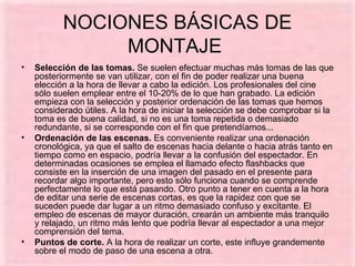 NOCIONES BÁSICAS DE MONTAJE  Selección de las tomas.  Se suelen efectuar muchas más tomas de las que posteriormente se van utilizar, con el fin de poder realizar una buena elección a la hora de llevar a cabo la edición. Los profesionales del cine sólo suelen emplear entre el 10‑20% de lo que han grabado. La edición empieza con la selección y posterior ordenación de las tomas que hemos considerado útiles. A la hora de iniciar la selección se debe comprobar si la toma es de buena calidad, si no es una toma repetida o demasiado redundante, si se corresponde con el fin que pretendíamos... Ordenación de las escenas.  Es conveniente realizar una ordenación cronológica, ya que el salto de escenas hacia delante o hacia atrás tanto en tiempo como en espacio, podría llevar a la confusión del espectador. En determinadas ocasiones se emplea el llamado efecto flashbacks que consiste en la inserción de una imagen del pasado en el presente para recordar algo importante, pero esto sólo funciona cuando se comprende perfectamente lo que está pasando. Otro punto a tener en cuenta a la hora de editar una serie de escenas cortas, es que la rapidez con que se suceden puede dar lugar a un ritmo demasiado confuso y excitante. El empleo de escenas de mayor duración, crearán un ambiente más tranquilo y relajado, un ritmo más lento que podría llevar al espectador a una mejor comprensión del tema. Puntos de corte.  A la hora de realizar un corte, este influye grandemente sobre el modo de paso de una escena a otra.  