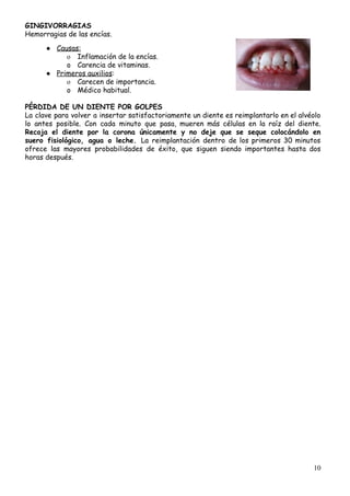 GINGIVORRAGIAS 
Hemorragias​ ​de​ ​las​ ​encías.
 
● Causas: 
o Inflamación​ ​de​ ​la​ ​encías.
o Carencia​ ​de​ ​vitaminas. 
● Primeros​ ​auxilios​:
o Carecen​ ​de​ ​importancia.
o Médico​ ​habitual. 
 
PÉRDIDA​ ​DE​ ​UN​ ​DIENTE​ ​POR​ ​GOLPES 
La clave para volver a insertar satisfactoriamente un diente es reimplantarlo en el alvéolo                           
lo antes posible. Con cada minuto que pasa, mueren más células en la raíz del diente.                               
Recoja el diente por la corona únicamente y no deje que se seque colocándolo en                             
suero fisiológico, agua o leche. ​La reimplantación dentro de los primeros 30 minutos                         
ofrece las mayores probabilidades de éxito, que siguen siendo importantes hasta dos                       
horas​ ​después. 
 
 
10
 