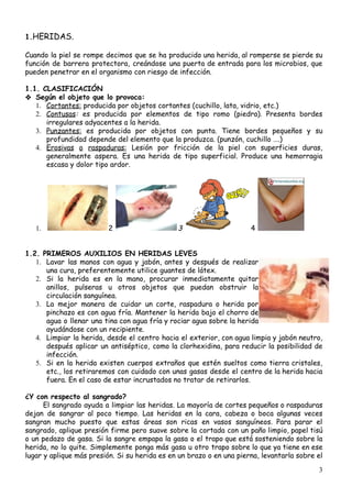  
1.​HERIDAS.
 
Cuando la piel se rompe decimos que se ha producido una herida, al romperse se pierde su                                 
función de barrera protectora, creándose una puerta de entrada para los microbios, que                         
pueden​ ​penetrar​ ​en​ ​el​ ​organismo​ ​con​ ​riesgo​ ​de​ ​infección. 
 
1.1.​ ​CLASIFICACIÓN 
❖ Según​ ​el​ ​objeto​ ​que​ ​lo​ ​provoca:
1. Cortantes:​​ ​producida​ ​por​ ​objetos​ ​cortantes​ ​(cuchillo,​ ​lata,​ ​vidrio,​ ​etc.) 
2. Contusas​: ​es producida por elementos de tipo romo (piedra). Presenta bordes                     
irregulares​ ​adyacentes​ ​a​ ​la​ ​herida. 
3. Punzantes: es producida por objetos con punta. Tiene bordes pequeños y su                       
profundidad​ ​depende​ ​del​ ​elemento​ ​que​ ​la​ ​produzca.​ ​(punzón,​ ​cuchillo​ ​….) 
4. Erosivas o raspaduras: Lesión por fricción de la piel con superficies duras,                       
generalmente aspera. Es una herida de tipo superficial. Produce una hemorragia                     
escasa​ ​y​ ​dolor​ ​tipo​ ​ardor.
 
1. 2​​ ​ 3​​ ​ 4​ ​
 
 
1.2.​ ​PRIMEROS​ ​AUXILIOS​ ​EN​ ​HERIDAS​ ​LEVES  
1. Lavar las manos con agua y jabón, antes y después de realizar                       
una​ ​cura,​ ​preferentemente​ ​utilice​ ​guantes​ ​de​ ​látex. 
2. Si la herida es en la mano, procurar inmediatamente quitar                   
anillos, pulseras u otros objetos que puedan obstruir la                 
circulación​ ​sanguínea.
3. La mejor manera de cuidar un corte, raspadura o herida por                     
pinchazo es con agua fría. Mantener la herida bajo el chorro de                       
agua o llenar una tina con agua fría y rociar agua sobre la herida                           
ayudándose​ ​con​ ​un​ ​recipiente.
4. Limpiar la herida, desde el centro hacia el exterior, con agua limpia y jabón neutro,                             
después aplicar un antiséptico, como la clorhexidina, para reducir la posibilidad de                       
infección. 
5. Si en la herida existen cuerpos extraños que estén sueltos como tierra cristales,                         
etc., los retiraremos con cuidado con unas gasas desde el centro de la herida hacia                             
fuera.​ ​En​ ​el​ ​caso​ ​de​ ​estar​ ​incrustados​ ​no​ ​tratar​ ​de​ ​retirarlos. 
 
¿Y​ ​con​ ​respecto​ ​al​ ​sangrado? 
El sangrado ayuda a limpiar las heridas. La mayoría de cortes pequeños o raspaduras                             
dejan de sangrar al poco tiempo. Las heridas en la cara, cabeza o boca algunas veces                               
sangran mucho puesto que estas áreas son ricas en vasos sanguíneos. Para parar el                           
sangrado, aplique presión firme pero suave sobre la cortada con un paño limpio, papel tisú                             
o un pedazo de gasa. Si la sangre empapa la gasa o el trapo que está sosteniendo sobre la                                     
herida, no lo quite. Simplemente ponga más gasa u otro trapo sobre lo que ya tiene en ese                                   
lugar y aplique más presión. Si su herida es en un brazo o en una pierna, levantarla sobre el                                     
3
 