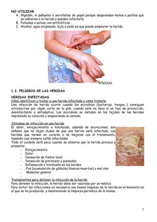 NO​ ​UTILIZAR 
A. Algodón, ni pañuelos o servilletas de papel porque desprenden motas o pelillos que                         
se​ ​adhieren​ ​a​ ​la​ ​herida​ ​y​ ​pueden​ ​infectarla. 
B. Pomadas​ ​o​ ​polvos​ ​con​ ​antibióticos. 
C. Alcohol,​ ​agua​ ​oxigneada,​ ​lejía​ ​o​ ​yodo​ ​ya​ ​que​ ​puede​ ​empeorar​ ​la​ ​herida. 
 
1.3.​ ​PELIGROS​ ​DE​ ​LAS​ ​HERIDAS 
 
HERIDAS​ ​INFECTADAS  
Cómo​ ​identificar​ ​y​ ​tratar​ ​a​ ​una​ ​herida​ ​infectada​ ​y​ ​como​ ​tratarla
Una infección de herida ocurre cuando los microbios (bacterias, hongos…) consiguen                     
introducirse por algún corte en la piel, cuando este no lleva ni un tipo de protección,                               
desinfectante o antiséptico. Los microbios se instalan en los tejidos de las heridas                         
impidiendo​ ​su​ ​curación​ ​y​ ​empeorando​ ​su​ ​estado. 
 
Síntomas​ ​de​ ​infección​ ​en​ ​una​ ​herida
El dolor, enrojecimiento e hinchazón, además de secreciones, son                 
señales que no dejan dudas de que una herida está infectada. Las                       
heridas que tardan en curarse o no mejoran con el tratamiento,                     
también​ ​casi​ ​siempre​ ​están​ ​infectadas. 
Todo el cuidado será poco cuando se observa que la herida provoca y                         
presenta:
- Enrojecimiento 
- Dolor 
- Sensación​ ​de​ ​fiebre​ ​local 
- Sensación​ ​de​ ​pinchazos​ ​y​ ​punzadas 
- Inflamación​ ​e​ ​hinchazón​ ​en​ ​los​ ​bordes 
- ​ ​Pus​ ​(acumulación​ ​de​ ​glóbulos​ ​blancos​ ​muertos)​ ​o​ ​mal​ ​olor 
-  Malestar​ ​general 
-  
Tratamientos​ ​para​ ​detener​ ​la​ ​infección​ ​de​ ​la​ ​herida 
Para​ ​detener​ ​la​ ​infección,​ ​la​ ​herida​ ​debe​ ​ser​ ​valorada​ ​por​ ​un​ ​médico  
Para evitar las infecciones es necesaria una buena limpieza de la herida en el momento en                               
el​ ​que​ ​se​ ​ha​ ​producido,​ ​y​ ​manteniendo​ ​la​ ​limpieza​ ​periódica​ ​de​ ​la​ ​misma.
 
 
 
5
 