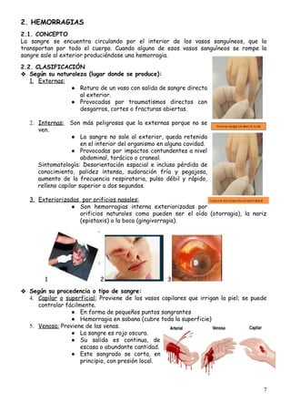 2.​ ​HEMORRAGIAS 
 
2.1.​ ​CONCEPTO 
La sangre se encuentra circulando por el interior de los vasos sanguíneos, que la                           
transportan por todo el cuerpo. Cuando alguno de esos vasos sanguíneos se rompe la                           
sangre​ ​sale​ ​al​ ​exterior​ ​produciéndose​ ​una​ ​hemorragia. 
 
2.2.​ ​CLASIFICACIÓN 
❖ Según​ ​su​ ​naturaleza​ ​(lugar​ ​donde​ ​se​ ​produce):
1. Externas: 
● Rotura de un vaso con salida de sangre directa                 
al​ ​exterior. 
● Provocadas por traumatismos directos con         
desgarros,​ ​cortes​ ​o​ ​fracturas​ ​abiertas.
 
2. Internas: ​Son más peligrosas que la externas porque no se                   
ven.
● La sangre no sale al exterior, queda retenida               
en​ ​el​ ​interior​ ​del​ ​organismo​ ​en​ ​alguna​ ​cavidad.
● Provocadas por impactos contundentes a nivel           
abdominal,​ ​torácico​ ​o​ ​craneal.
Sintomatología: Desorientación espacial e incluso pérdida de             
conocimiento, palidez intensa, sudoración fría y pegajosa,             
aumento de la frecuencia respiratoria, pulso débil y rápido,                 
relleno​ ​capilar​ ​superior​ ​a​ ​dos​ ​segundos.
 
3. Exteriorizadas​ ​​ ​por​ ​orificios​ ​nasales: 
● Son hemorragias interna exteriorizadas por         
orificios naturales como pueden ser el oído (otorragia), la nariz                   
(epistaxis)​ ​o​ ​la​ ​boca​ ​(gingivorragia).
 
1 2 ​ ​​ ​3
 
❖ Según​ ​su​ ​procedencia​ ​o​ ​tipo​ ​de​ ​sangre:
4. Capilar o superficial: ​Proviene de los vasos capilares que irrigan la piel; se puede                           
controlar​ ​fácilmente. 
● En​ ​forma​ ​de​ ​pequeños​ ​puntos​ ​sangrantes 
● Hemorragia​ ​en​ ​sabana​ ​(cubre​ ​toda​ ​la​ ​superficie) 
5. Venosa:​​ ​Proviene​ ​de​ ​las​ ​venas.
● La​ ​sangre​ ​es​ ​rojo​ ​oscura.  
● Su salida es continua, de         
escasa​ ​o​ ​abundante​ ​cantidad.  
● Este sangrado se corta, en         
principio,​ ​con​ ​presión​ ​local. 
 
 
7
 