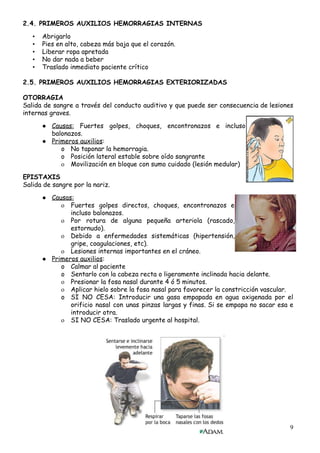 2.4.​ ​PRIMEROS​ ​AUXILIOS​ ​HEMORRAGIAS​ ​INTERNAS
 
• Abrigarlo  
• Pies​ ​en​ ​alto,​ ​cabeza​ ​más​ ​baja​ ​que​ ​el​ ​corazón. 
• Liberar​ ​ropa​ ​apretada  
• No​ ​dar​ ​nada​ ​a​ ​beber 
• Traslado​ ​inmediato​ ​paciente​ ​crítico  
 
2.5.​ ​PRIMEROS​ ​AUXILIOS​ ​HEMORRAGIAS​ ​EXTERIORIZADAS 
 
OTORRAGIA 
Salida de sangre a través del conducto auditivo y que puede ser consecuencia de lesiones                             
internas​ ​graves.
 
● Causas: Fuertes golpes, choques, encontronazos e incluso             
balonazos.
● Primeros​ ​auxilios​:
o No​ ​taponar​ ​la​ ​hemorragia. 
o Posición​ ​lateral​ ​estable​ ​sobre​ ​oído​ ​sangrante 
o Movilización​ ​en​ ​bloque​ ​con​ ​sumo​ ​cuidado​ ​(lesión​ ​medular) 
 
EPISTAXIS 
Salida​ ​de​ ​sangre​ ​por​ ​la​ ​nariz. 
 
● Causas: 
o Fuertes golpes directos, choques, encontronazos e           
incluso​ ​balonazos.
o Por rotura de alguna pequeña arteriola (rascado,             
estornudo).
o Debido a enfermedades sistemáticas (hipertensión,         
gripe,​ ​coagulaciones,​ ​etc). 
o Lesiones​ ​internas​ ​importantes​ ​en​ ​el​ ​cráneo. 
● Primeros​ ​auxilios​:
o Calmar​ ​al​ ​paciente 
o Sentarlo​ ​con​ ​la​ ​cabeza​ ​recta​ ​o​ ​ligeramente​ ​inclinada​ ​hacia​ ​delante. 
o Presionar​ ​la​ ​fosa​ ​nasal​ ​durante​ ​4​ ​ó​ ​5​ ​minutos.
o Aplicar​ ​hielo​ ​sobre​ ​la​ ​fosa​ ​nasal​ ​para​ ​favorecer​ ​la​ ​constricción​ ​vascular.
o SI NO CESA: Introducir una gasa empapada en agua oxigenada por el                       
orificio nasal con unas pinzas largas y finas. Si se empapa no sacar esa e                             
introducir​ ​otra. 
o SI​ ​NO​ ​CESA:​ ​Traslado​ ​urgente​ ​al​ ​hospital. 
 
 
 
 
 
 
 
 
 
 
 
9
 