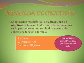 La aplicación más habitual de la búsqueda de
objetivos es buscar el valor que debería tomar una
celda para conseguir un resultado determinado al
aplicar una función o fórmula.

1.- Datos
2.- Análisis Y Si
3.- Buscar Objetivo

PARA OFFICE
2007. (Descartado
por la versión del
aula)

 