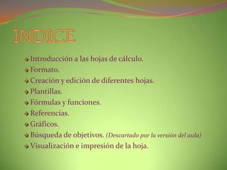Introducción a las hojas de cálculo.
Formato.
Creación y edición de diferentes hojas.
Plantillas.
Fórmulas y funciones.
Referencias.
Gráficos.
Búsqueda de objetivos. (Descartado por la versión del aula)
Visualización e impresión de la hoja.

 
