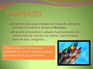 El primer paso para trabajar con hojas de cálculo es
introducir los datos y darles un formato.
Se puede personalizar y adaptar la presentación de
nuestra hoja de cálculo con colores, tipos de línea,
tipos de letra, imágenes, …
Desde la barra de herramientas,
utilizando los iconos, podemos realizar
las adaptaciones que precisemos.

 