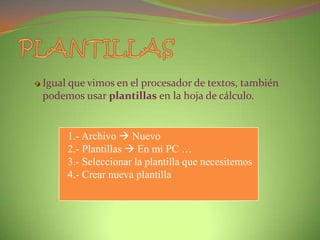 Igual que vimos en el procesador de textos, también
podemos usar plantillas en la hoja de cálculo.

1.- Archivo  Nuevo
2.- Plantillas  En mi PC …
3.- Seleccionar la plantilla que necesitemos
4.- Crear nueva plantilla

 