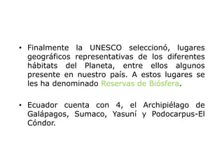 • Finalmente la UNESCO seleccionó, lugares
geográficos representativas de los diferentes
hábitats del Planeta, entre ellos algunos
presente en nuestro país. A estos lugares se
les ha denominado Reservas de Biósfera.
• Ecuador cuenta con 4, el Archipiélago de
Galápagos, Sumaco, Yasuní y Podocarpus-El
Cóndor.
 