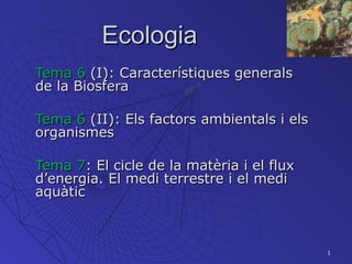 1
EcologiaEcologia
Tema 6Tema 6 (I): Característiques generals(I): Característiques generals
de la Biosferade la Biosfera
Tema 6Tema 6 (II): Els factors ambientals i els(II): Els factors ambientals i els
organismesorganismes
Tema 7Tema 7: El cicle de la matèria i el flux: El cicle de la matèria i el flux
d’energia. El medi terrestre i el medid’energia. El medi terrestre i el medi
aquàticaquàtic
 