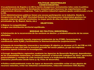 POLÍTICAS INDUSTRIALES
CONDICIONANTES:
►La pertenencia de España a la UE ha hecho desaparecer instrumentos tales como la política
arancelaria proteccionista, la devaluación monetaria para favorecer las exportaciones o las
subvenciones directas a empresas. Toda la política industrial española queda condicionada a la de
la UE.
►Las Administraciones públicas tienen una escasa participación en la industria. Desde la
desaparición del INI, la SEPI (Sociedad Estatal de Participaciones Industriales) gestiona las
escasas empresas públicas existentes. La mayor parte de ellas han sido desmanteladas o
privatizadas (p. Ej. Repsol, Iberia, etc.)
OBJETIVOS:
►Mejorar la competitividad
►Lograr una distribución territorial equilibrada.
MEDIDAS DE POLÍTICA INDUSTRIAL:
►Culminación de la reconversión de los sectores en declive y reindustrialización de las zonas
afectadas.
►Mejorar el inadecuado tamaño empresas (predominio de las PYME), favoreciendo la
coordinación entre PyME y facilitándoles la internacionalización (exportaciones).
►Fomento de investigación, innovación y tecnología: El objetivo es alcanzar el 2% del PIB en I+D.
El problema es que casi toda la inversión procede del sector público, ya que las empresas
españolas apenas invierten en investigación.
►Corregir desequilibrios regionales: mediante las Agencias de Desarrollo Regional, dependientes
de las Comunidades Autónomas, se intenta potenciar el desarrollo endógeno (es decir, aprovechar
potencialidades y ventajas de cada territorio) frente a la tradicional de desarrollo inducido
(industrias planificadas desde fuera: p. Ej. Polos de desarrollo).
►Política medioambiental: tratar de lograr un desarrollo sostenible: evitar el uso abusivo de
recursos naturales, evitar las industrias contaminantes, reducción emisiones CO2 (Kyoto).
 