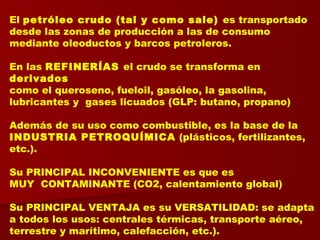 El petróleo crudo (tal y como sale) es transportado
desde las zonas de producción a las de consumo
mediante oleoductos y barcos petroleros.
En las REFINERÍAS el crudo se transforma en
derivados
como el queroseno, fueloil, gasóleo, la gasolina,
lubricantes y gases licuados (GLP: butano, propano)
Además de su uso como combustible, es la base de la
INDUSTRIA PETROQUÍMICA (plásticos, fertilizantes,
etc.).
Su PRINCIPAL INCONVENIENTE es que es
MUY CONTAMINANTE (CO2, calentamiento global)
Su PRINCIPAL VENTAJA es su VERSATILIDAD: se adapta
a todos los usos: centrales térmicas, transporte aéreo,
terrestre y marítimo, calefacción, etc.).
 