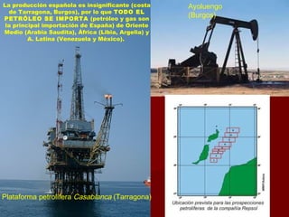 La producción española es insignificante (costa
de Tarragona, Burgos), por lo que TODO EL
PETRÓLEO SE IMPORTA (petróleo y gas son
la principal importación de España) de Oriente
Medio (Arabia Saudita), África (Libia, Argelia) y
A. Latina (Venezuela y México).
Ayoluengo
(Burgos)
Plataforma petrolífera Casablanca (Tarragona)
 