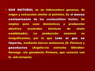  GAS NATURAL es un hidrocarburo gaseoso, de
origen y extracción similar al petróleo. Es el menos
contaminante de los combustibles fósiles. Se
emplea para usos domésticos y producción
eléctrica (centrales térmicas de ciclo
combinado). La producción nacional es
insignificantes, por lo que todo el gas se
importa, mediante barcos metaneros (G. Pérsico) y
gasoductos (Argelia-vía estrecho Gibraltar-
Noruega –vía gasoducto Pirineos, que conecta con
la red europea).
 