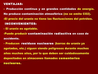 VENTAJAS:
- Producción continua y en grandes cantidades de energía.
No produce contaminación atmosférica (no se emite CO2).
-El precio del uranio no tiene las fluctuaciones del petróleo.
INCONVENIENTES:
- El uranio es agotable.
-Puede producir contaminación radiactiva en caso de
accidente.
- Producen residuos nucleares (barras de uranio ya
agotadas, etc.) siguen siendo peligrosos durante muchos
años muchos años, por lo que deben ser cuidadosamente
depositados en almacenes llamados cementerios
nucleares.
 