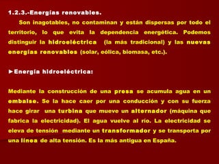 1.2.3.-Energías renovables.
Son inagotables, no contaminan y están dispersas por todo el
territorio, lo que evita la dependencia energética. Podemos
distinguir la hidroeléctrica (la más tradicional) y las nuevas
energías renovables (solar, eólica, biomasa, etc.).
►Energía hidroeléctrica:
 
Mediante la construcción de una presa se acumula agua en un
embalse. Se la hace caer por una conducción y con su fuerza
hace girar una turbina que mueve un alternador (máquina que
fabrica la electricidad). El agua vuelve al río. La electricidad se
eleva de tensión mediante un transformador y se transporta por
una línea de alta tensión. Es la más antigua en España.
 